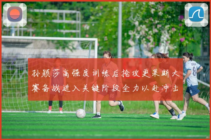 孙颖莎高强度训练后抢攻更果断大赛备战进入关键阶段全力以赴冲击佳绩
