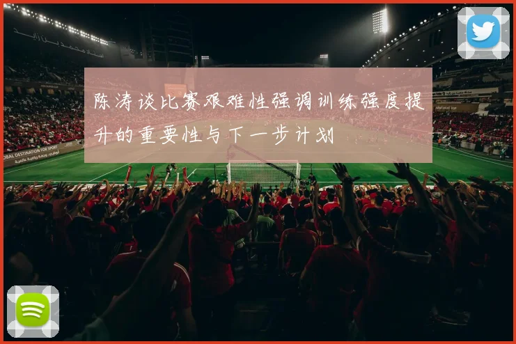 陈涛谈比赛艰难性强调训练强度提升的重要性与下一步计划