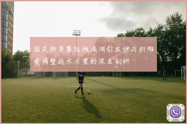国足热身赛防线漏洞引发伊万科维奇调整战术方案的深度剖析