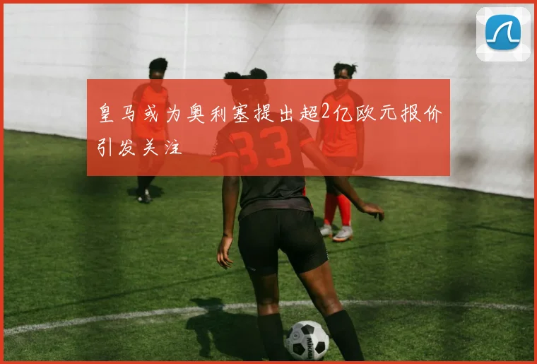 皇马或为奥利塞提出超2亿欧元报价引发关注