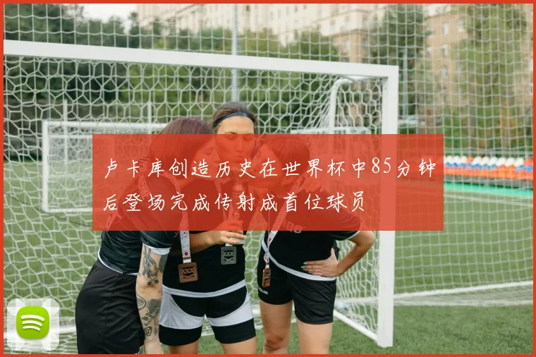 卢卡库创造历史在世界杯中85分钟后登场完成传射成首位球员