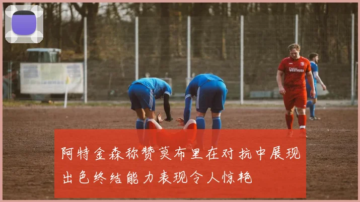 阿特金森称赞莫布里在对抗中展现出色终结能力表现令人惊艳