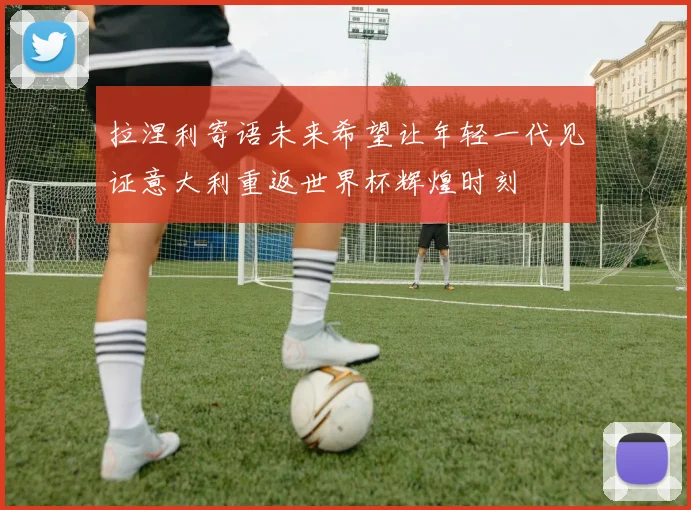 拉涅利寄语未来希望让年轻一代见证意大利重返世界杯辉煌时刻