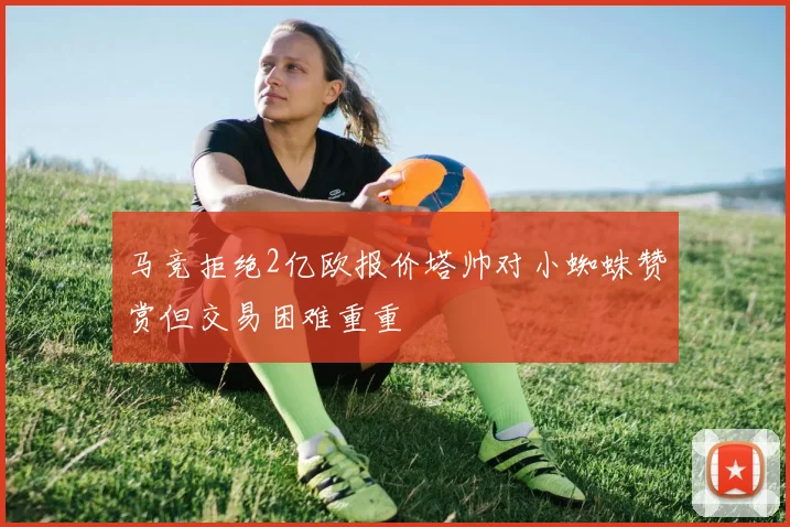 马竞拒绝2亿欧报价塔帅对小蜘蛛赞赏但交易困难重重