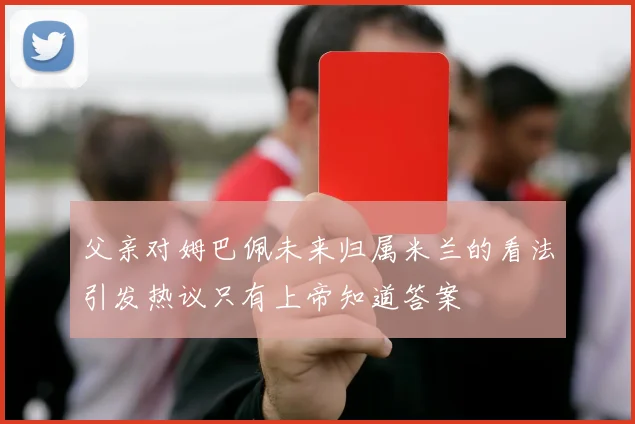 父亲对姆巴佩未来归属米兰的看法引发热议只有上帝知道答案