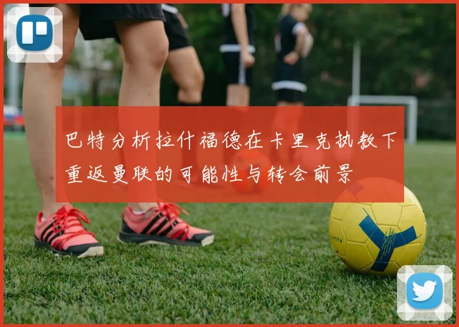 巴特分析拉什福德在卡里克执教下重返曼联的可能性与转会前景