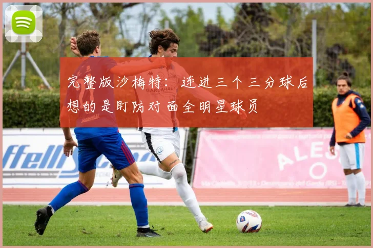 完整版沙梅特：连进三个三分球后想的是盯防对面全明星球员