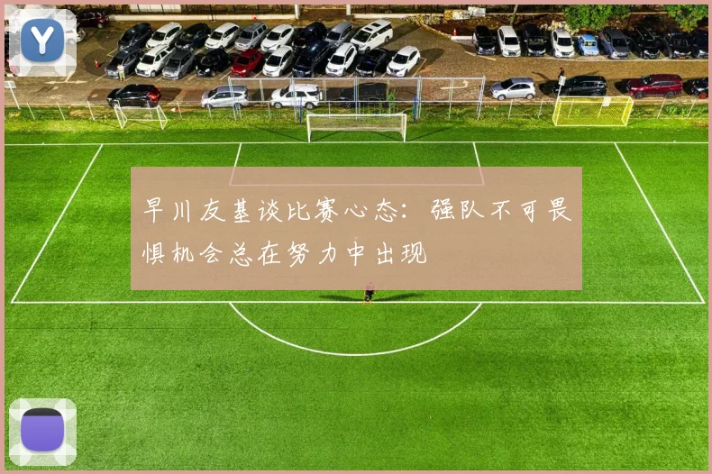 早川友基谈比赛心态:强队不可畏惧机会总在努力中出现