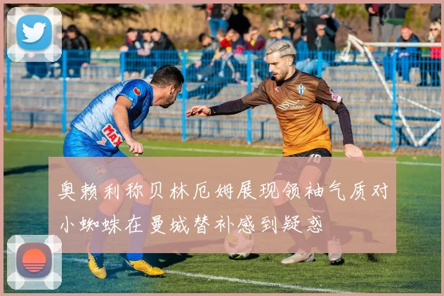 奥赖利称贝林厄姆展现领袖气质对小蜘蛛在曼城替补感到疑惑