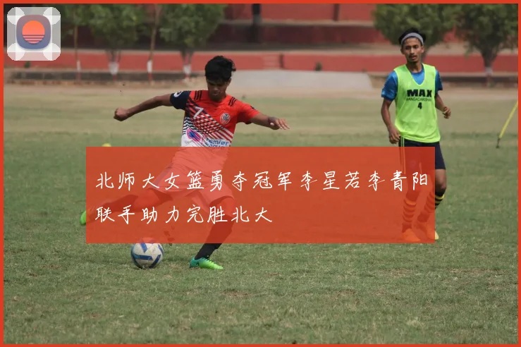北师大女篮勇夺冠军李星若李青阳联手助力完胜北大