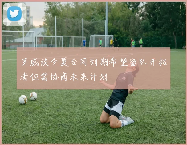 罗威谈今夏合同到期希望留队开拓者但需协商未来计划