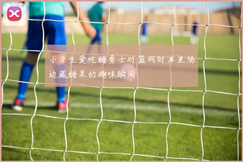 小学生爱吃糖勇士对篮网时库里场边藏糖果的趣味瞬间