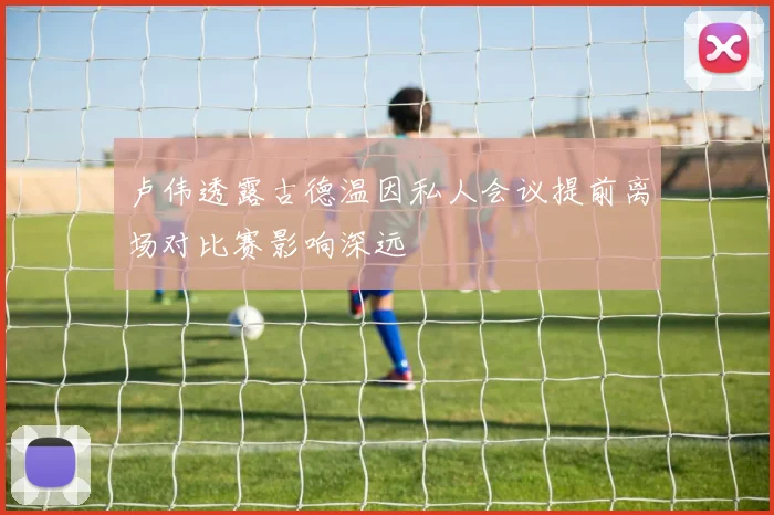 卢伟透露古德温因私人会议提前离场对比赛影响深远