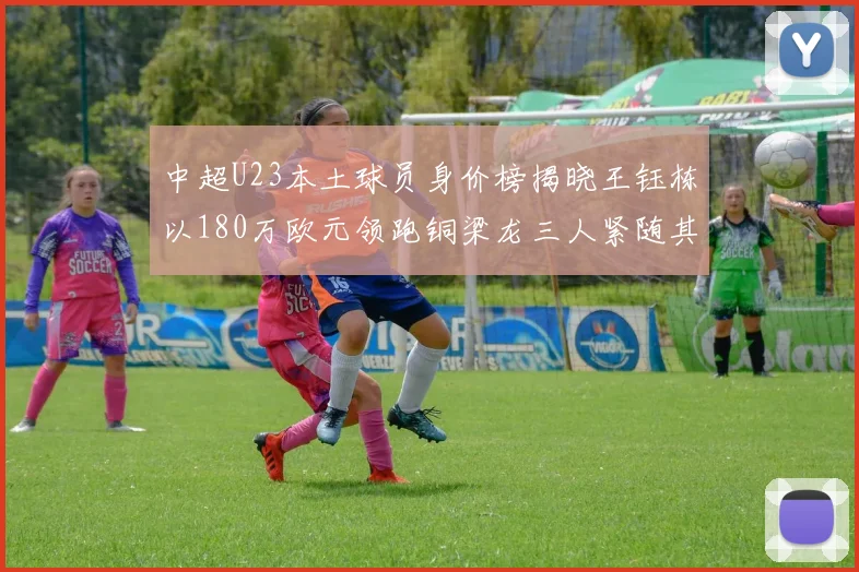 中超U23本土球员身价榜揭晓王钰栋以180万欧元领跑铜梁龙三人紧随其后