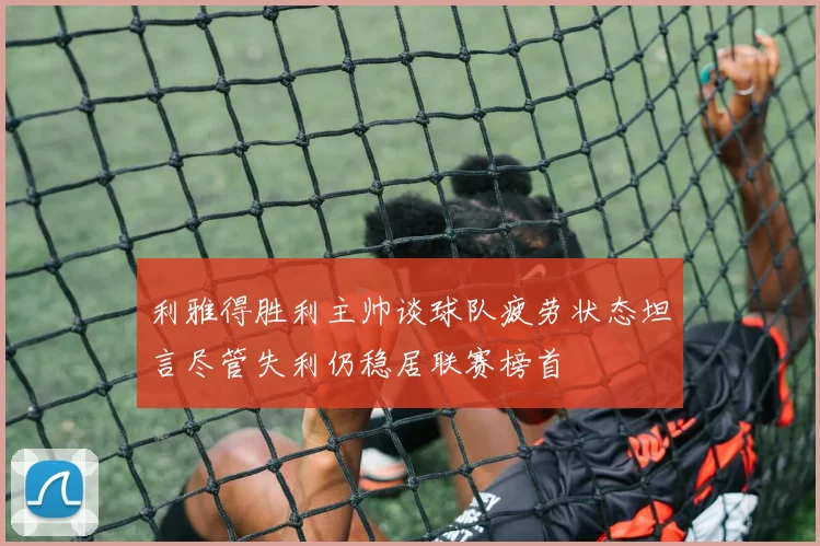 利雅得胜利主帅谈球队疲劳状态坦言尽管失利仍稳居联赛榜首