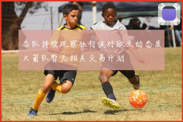 各队持续观察独行侠对欧文的态度火箭队暂无相关交易计划