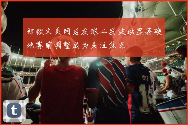 郑钦文美网后发球二发波动显著硬地赛前调整成为关注焦点