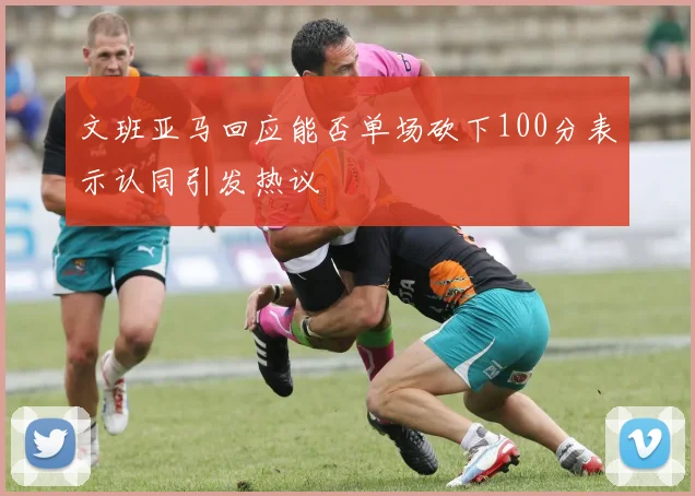 文班亚马回应能否单场砍下100分表示认同引发热议