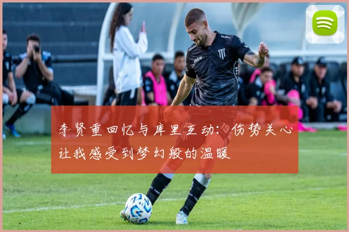 李贤重回忆与库里互动：伤势关心让我感受到梦幻般的温暖