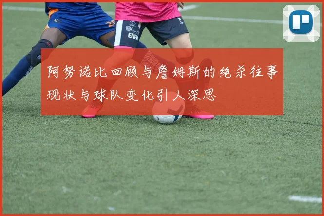 阿努诺比回顾与詹姆斯的绝杀往事现状与球队变化引人深思