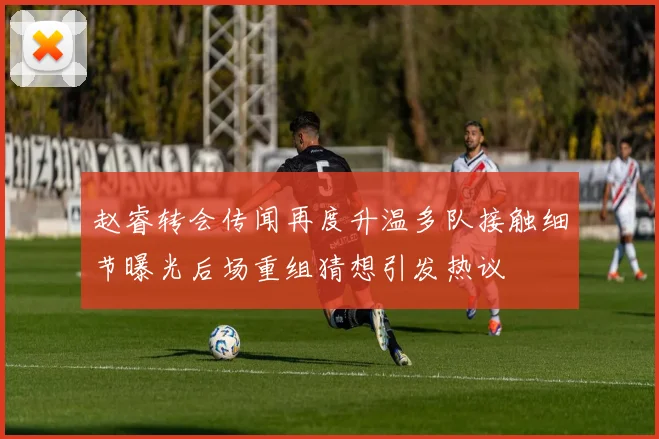赵睿转会传闻再度升温多队接触细节曝光后场重组猜想引发热议