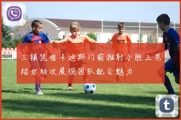 三镇凭借卡迪斯门前推射小胜玉昆绍尔助攻展现团队配合魅力
