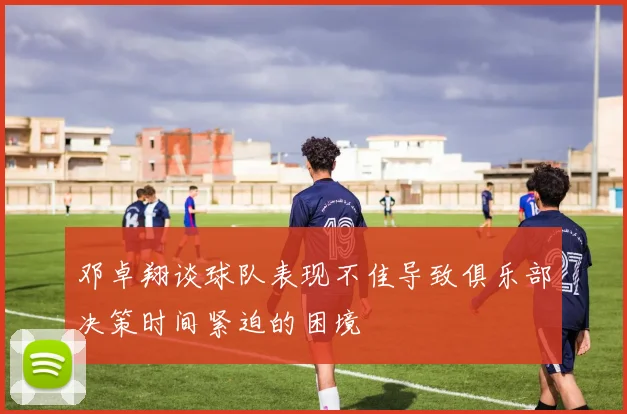 邓卓翔谈球队表现不佳导致俱乐部决策时间紧迫的困境