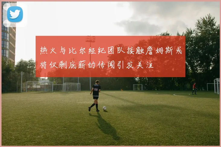 热火与比尔经纪团队接触詹姆斯或将仅剩底薪的传闻引发关注