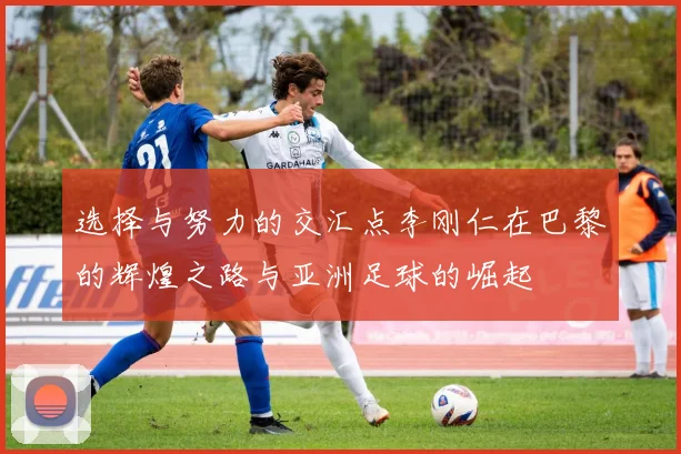 选择与努力的交汇点李刚仁在巴黎的辉煌之路与亚洲足球的崛起
