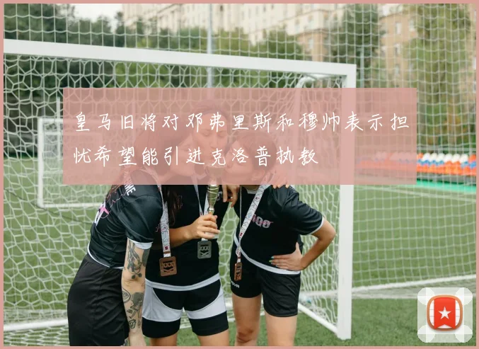 皇马旧将对邓弗里斯和穆帅表示担忧希望能引进克洛普执教