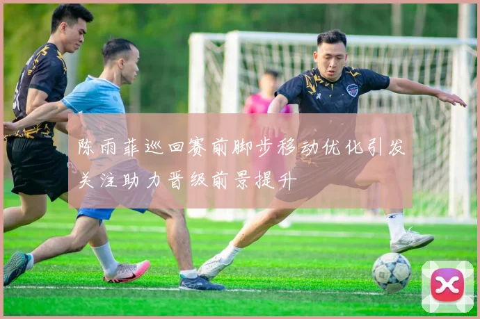 陈雨菲巡回赛前脚步移动优化引发关注助力晋级前景提升