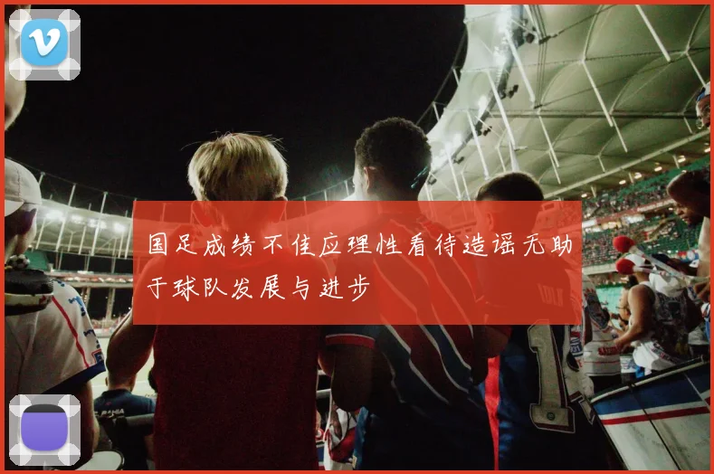国足成绩不佳应理性看待造谣无助于球队发展与进步