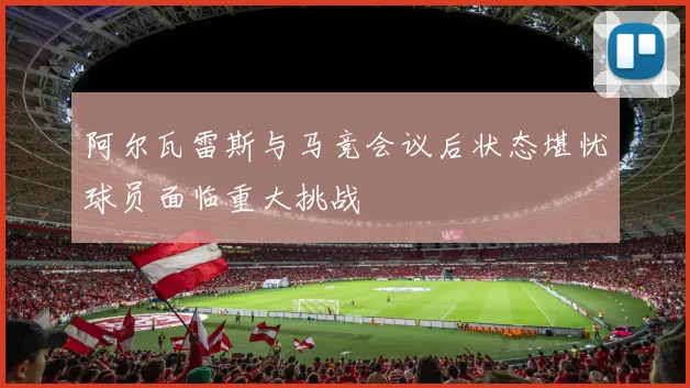 阿尔瓦雷斯与马竞会议后状态堪忧球员面临重大挑战