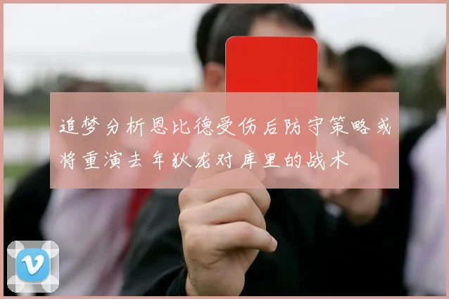 追梦分析恩比德受伤后防守策略或将重演去年狄龙对库里的战术