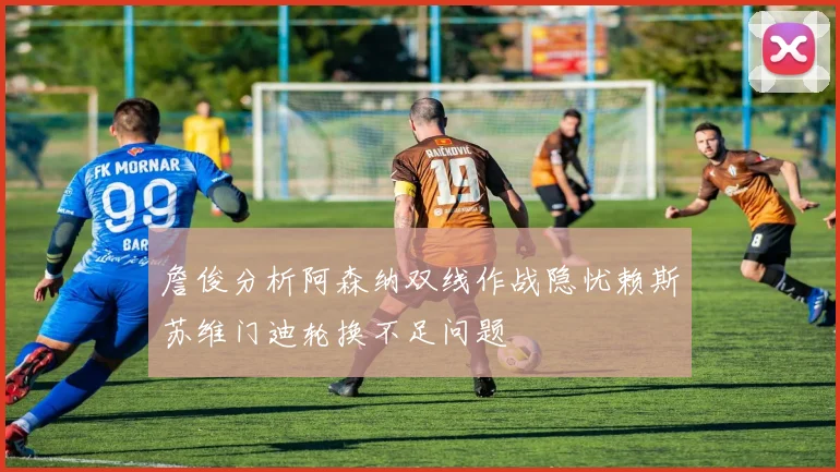 詹俊分析阿森纳双线作战隐忧赖斯苏维门迪轮换不足问题