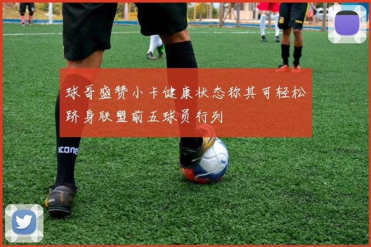 球哥盛赞小卡健康状态称其可轻松跻身联盟前五球员行列