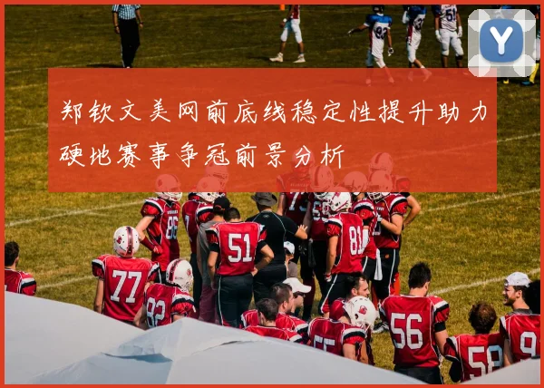 郑钦文美网前底线稳定性提升助力硬地赛事争冠前景分析